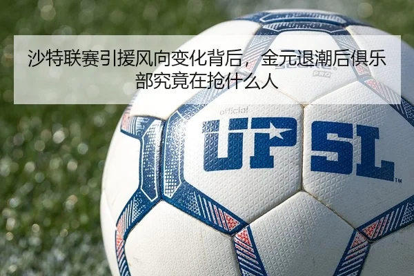 沙特联赛引援风向变化背后，金元退潮后俱乐部究竟在抢什么人