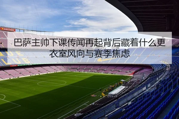 巴萨主帅下课传闻再起背后藏着什么更衣室风向与赛季焦虑